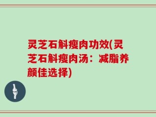 灵芝石斛瘦肉功效(灵芝石斛瘦肉汤：减脂养颜佳选择)