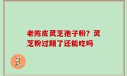 老陈皮灵芝孢子粉？灵芝粉过期了还能吃吗