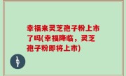幸福来灵芝孢子粉上市了吗(幸福降临，灵芝孢子粉即将上市)