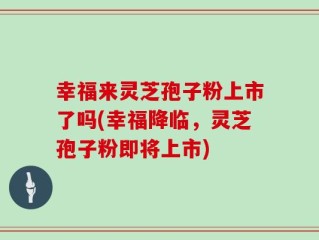 幸福来灵芝孢子粉上市了吗(幸福降临，灵芝孢子粉即将上市)
