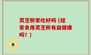 灵芝粉常吃好吗 (经常食用灵芝粉有益健康吗？)