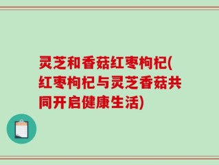 灵芝和香菇红枣枸杞(红枣枸杞与灵芝香菇共同开启健康生活)