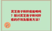 灵芝孢子粉肝癌能喝吗？探讨灵芝孢子粉对肝癌的疗效及服用方法？