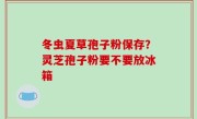 冬虫夏草孢子粉保存？灵芝孢子粉要不要放冰箱