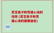 灵芝孢子粉煲猪心汤的功效 (灵芝孢子粉煲猪心汤的健康益处)