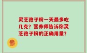灵芝孢子粉一天最多吃几克？营养师告诉你灵芝孢子粉的正确用量？