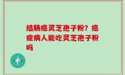 结肠癌灵芝孢子粉？癌症病人能吃灵芝孢子粉吗