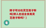 胖子可以吃灵芝孢子粉吗(胖人也适合食用灵芝孢子粉吗？)