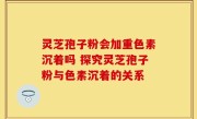 灵芝孢子粉会加重色素沉着吗 探究灵芝孢子粉与色素沉着的关系