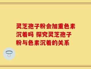 灵芝孢子粉会加重色素沉着吗 探究灵芝孢子粉与色素沉着的关系
