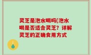 灵芝是泡水喝吗(泡水喝是否适合灵芝？详解灵芝的正确食用方式