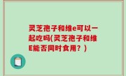 灵芝孢子和维e可以一起吃吗(灵芝孢子和维E能否同时食用？)