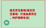 瑞芝灵芝基地(瑞芝灵芝基地：打造品质灵芝，呵护健康生活)