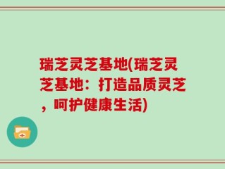 瑞芝灵芝基地(瑞芝灵芝基地：打造品质灵芝，呵护健康生活)
