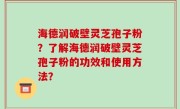海德润破壁灵芝孢子粉？了解海德润破壁灵芝孢子粉的功效和使用方法？