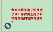 专家讲灵芝孢子粉及孢子油？探讨灵芝孢子粉和孢子油的功效与使用？