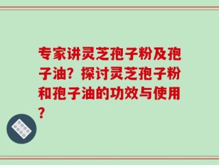 专家讲灵芝孢子粉及孢子油？探讨灵芝孢子粉和孢子油的功效与使用？
