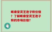 眠康堂灵芝孢子粉价格？了解眠康堂灵芝孢子粉的市场价格？