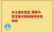 女士滋补佳选 燕窝与灵芝孢子粉的独特养生功效