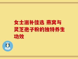 女士滋补佳选 燕窝与灵芝孢子粉的独特养生功效