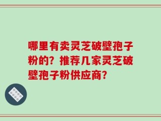 哪里有卖灵芝破壁孢子粉的？推荐几家灵芝破壁孢子粉供应商？