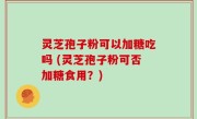 灵芝孢子粉可以加糖吃吗 (灵芝孢子粉可否加糖食用？)