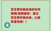 灵芝草砂锅米线好吃吗视频(视频推荐：尝过灵芝草砂锅米线，口感真是惊艳！)
