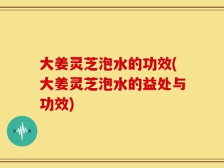大姜灵芝泡水的功效(大姜灵芝泡水的益处与功效)