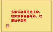 东紫云轩灵芝孢子粉，助你焕发青春光彩，效果超乎想象