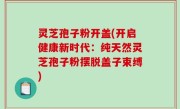 灵芝孢子粉开盖(开启健康新时代：纯天然灵芝孢子粉摆脱盖子束缚)
