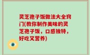 灵芝孢子饭做法大全窍门(教你制作美味的灵芝孢子饭，口感独特，好吃又营养)