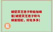 破壁灵芝孢子粉能加蜂蜜(破壁灵芝孢子粉与蜂蜜搭配，好处多多)