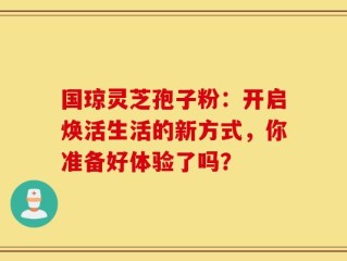 国琼灵芝孢子粉：开启焕活生活的新方式，你准备好体验了吗？