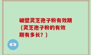 破壁灵芝孢子粉有效期 (灵芝孢子粉的有效期有多长？)