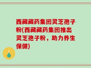西藏藏药集团灵芝孢子粉(西藏藏药集团推出灵芝孢子粉，助力养生保健)