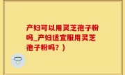 产妇可以用灵芝孢子粉吗_产妇适宜服用灵芝孢子粉吗?)