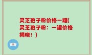 灵芝孢子粉价格一罐(灵芝孢子粉：一罐价格揭晓！)