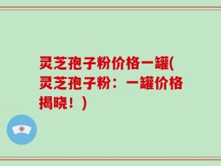 灵芝孢子粉价格一罐(灵芝孢子粉：一罐价格揭晓！)