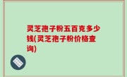 灵芝孢子粉五百克多少钱(灵芝孢子粉价格查询)