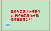 天麻与灵芝泡水搭配什么(天麻和灵芝泡水最佳搭配是什么？)