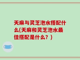 天麻与灵芝泡水搭配什么(天麻和灵芝泡水最佳搭配是什么？)