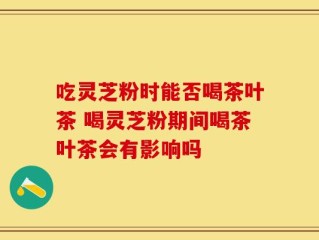 吃灵芝粉时能否喝茶叶茶 喝灵芝粉期间喝茶叶茶会有影响吗