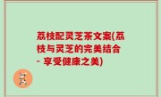 荔枝配灵芝茶文案(荔枝与灵芝的完美结合 - 享受健康之美)