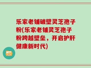 乐家老铺破壁灵芝孢子粉(乐家老铺灵芝孢子粉跨越壁垒，开启护肝健康新时代)