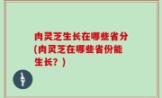肉灵芝生长在哪些省分(肉灵芝在哪些省份能生长？)