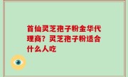 首仙灵芝孢子粉金华代理商？灵芝孢子粉适合什么人吃
