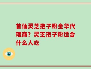 首仙灵芝孢子粉金华代理商？灵芝孢子粉适合什么人吃