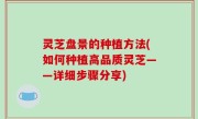 灵芝盘景的种植方法(如何种植高品质灵芝——详细步骤分享)