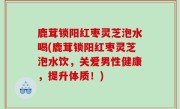 鹿茸锁阳红枣灵芝泡水喝(鹿茸锁阳红枣灵芝泡水饮，关爱男性健康，提升体质！)
