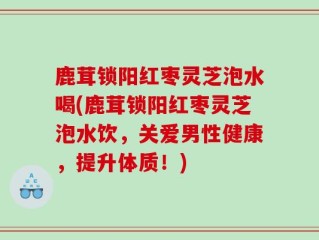 鹿茸锁阳红枣灵芝泡水喝(鹿茸锁阳红枣灵芝泡水饮，关爱男性健康，提升体质！)